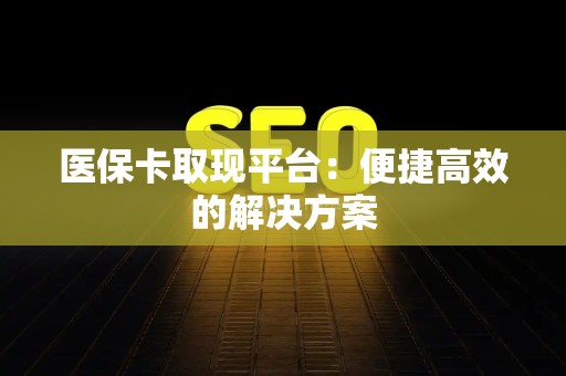全国医保卡取现平台：便捷高效的解决方案