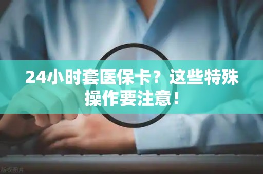全国24小时套医保卡？这些特殊操作要注意！